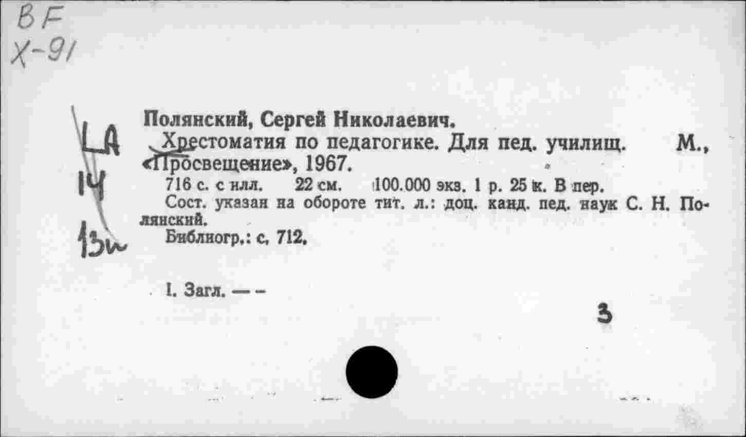 ﻿9/
■ Полянский, Сергей Николаевич.
I, Ц Хрестоматия по педагогике. Для пед. училищ. М., «Просвещение», 1967.
|м 716 с. силл. 22см. (ЮО.ООО экз. 1 р. 25К. В пер.
Сост. указан на обороте тит. л.: доц. канд. пед. наук С. Н. По-. лянский.
41ц*. Библиогр,: с, 712.
1. Загл.----
ь